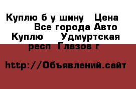 Куплю б/у шину › Цена ­ 1 000 - Все города Авто » Куплю   . Удмуртская респ.,Глазов г.